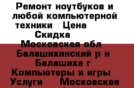 Ремонт ноутбуков и любой компьютерной техники › Цена ­ 500 › Скидка ­ 15 - Московская обл., Балашихинский р-н, Балашиха г. Компьютеры и игры » Услуги   . Московская обл.